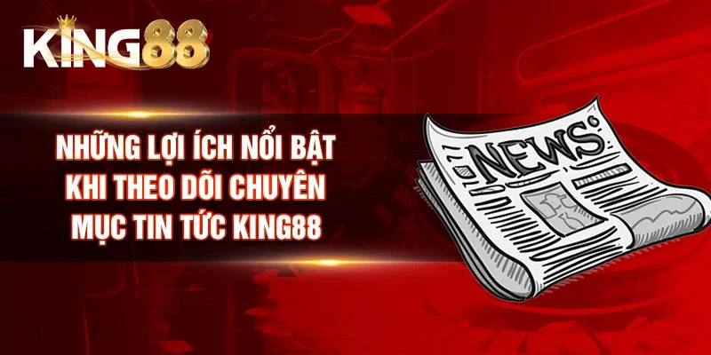 Những lợi ích nổi bật khi theo dõi chuyên mục Tin tức King88